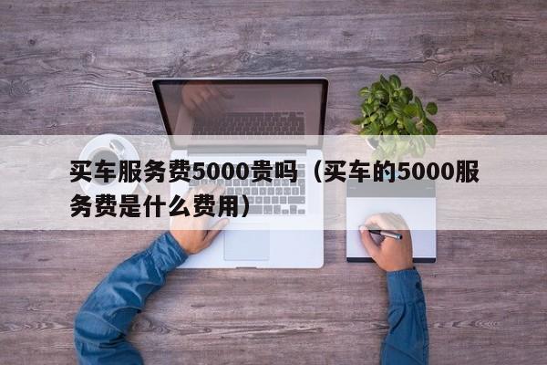 买车服务费5000贵吗（买车的5000服务费是什么费用）-图1