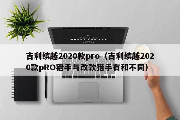 吉利缤越2020款pro（吉利缤越2020款pRO猎手与改款猎手有和不同）-图1