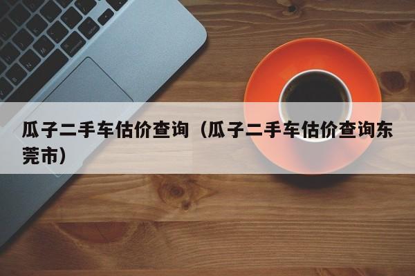 瓜子二手车估价查询（瓜子二手车估价查询东莞市）-图1