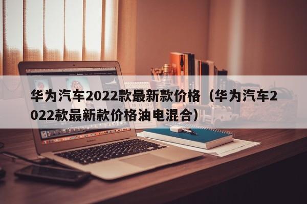 华为汽车2022款最新款价格（华为汽车2022款最新款价格油电混合）-图1