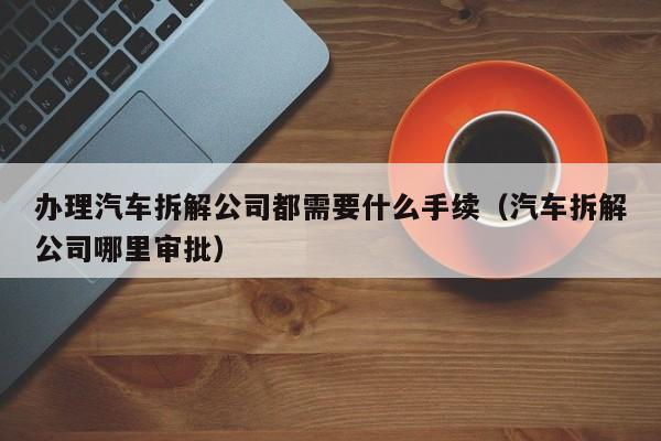 办理汽车拆解公司都需要什么手续（汽车拆解公司哪里审批）-图1