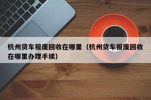 杭州货车报废回收在哪里（杭州货车报废回收在哪里办理手续）-图1