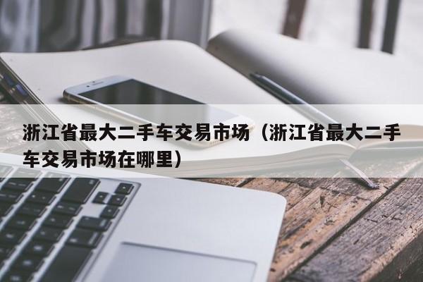 浙江省最大二手车交易市场（浙江省最大二手车交易市场在哪里）-图1