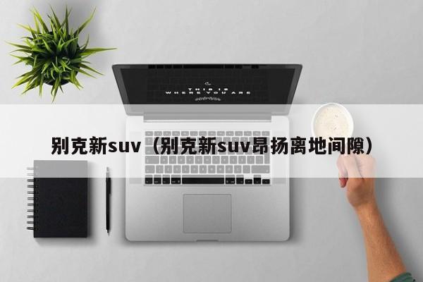 别克新suv（别克新suv昂扬离地间隙）-图1