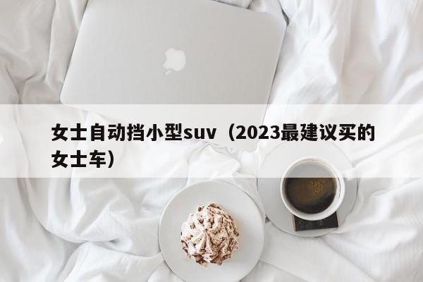 女士自动挡小型suv（2023最建议买的女士车）-图1