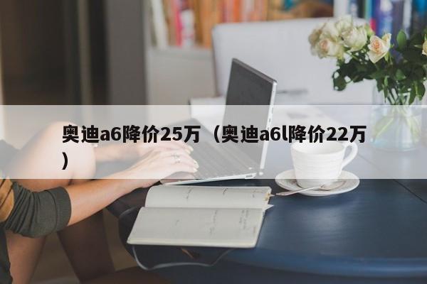 奥迪a6降价25万（奥迪a6l降价22万）-图1