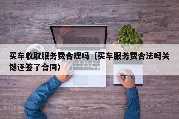 买车收取服务费合理吗（买车服务费合法吗关键还签了合同）-图1