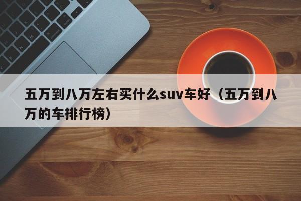 五万到八万左右买什么suv车好（五万到八万的车排行榜）-图1