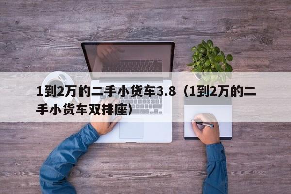 1到2万的二手小货车3.8（1到2万的二手小货车双排座）-图1