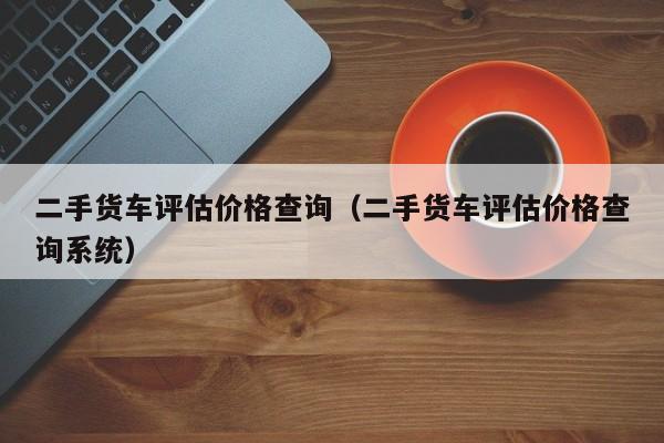 二手货车评估价格查询（二手货车评估价格查询系统）-图1