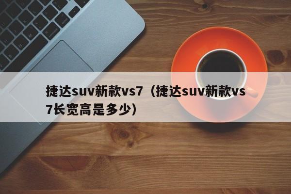 捷达suv新款vs7（捷达suv新款vs7长宽高是多少）-图1