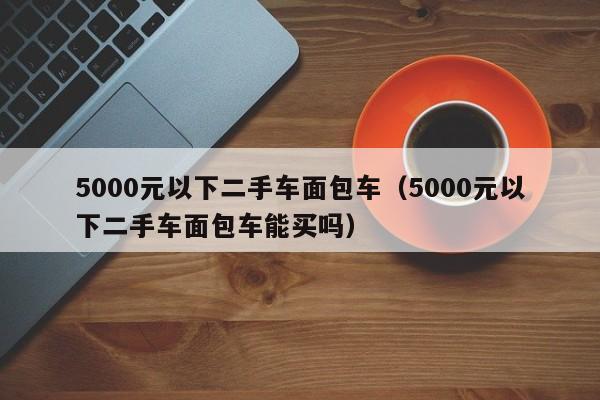 5000元以下二手车面包车（5000元以下二手车面包车能买吗）-图1