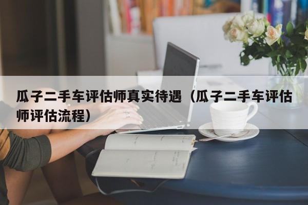 瓜子二手车评估师真实待遇（瓜子二手车评估师评估流程）-图1