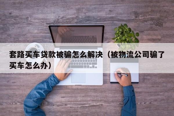 套路买车贷款被骗怎么解决（被物流公司骗了买车怎么办）-图1