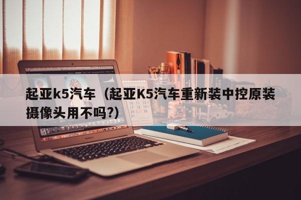 起亚k5汽车（起亚K5汽车重新装中控原装摄像头用不吗?）-图1