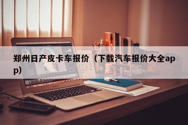 郑州日产皮卡车报价（下载汽车报价大全app）-图1