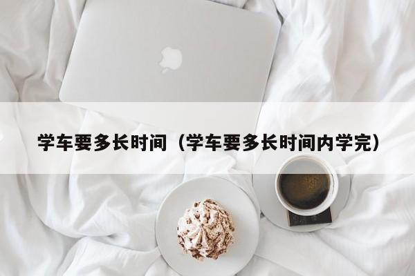 学车要多长时间（学车要多长时间内学完）-图1