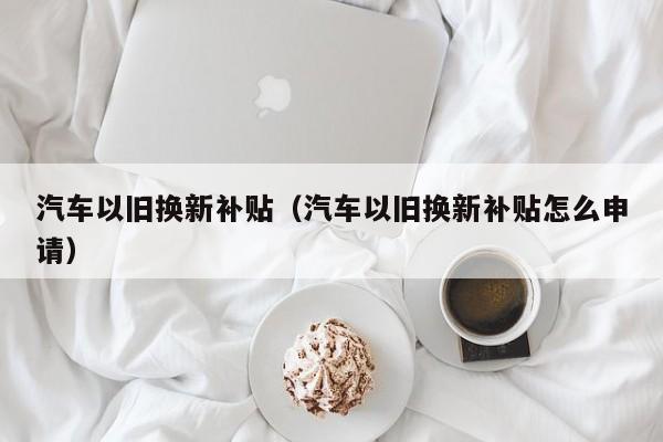 汽车以旧换新补贴（汽车以旧换新补贴怎么申请）-图1