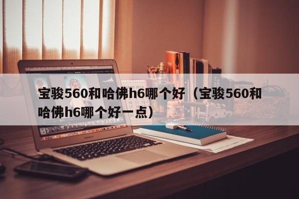 宝骏560和哈佛h6哪个好（宝骏560和哈佛h6哪个好一点）-图1