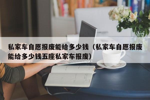 私家车自愿报废能给多少钱（私家车自愿报废能给多少钱五座私家车报废）-图1