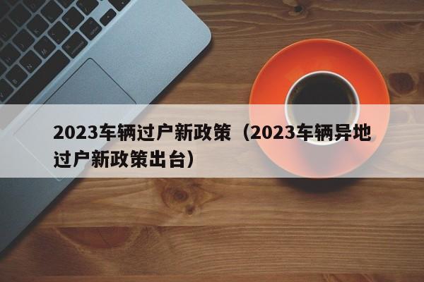 2023车辆过户新政策（2023车辆异地过户新政策出台）-图1