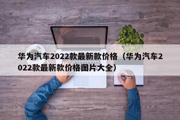 华为汽车2022款最新款价格（华为汽车2022款最新款价格图片大全）-图1