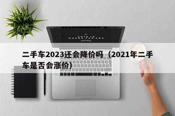 二手车2023还会降价吗（2021年二手车是否会涨价）-图1