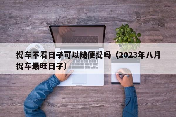 提车不看日子可以随便提吗（2023年八月提车最旺日子）-图1