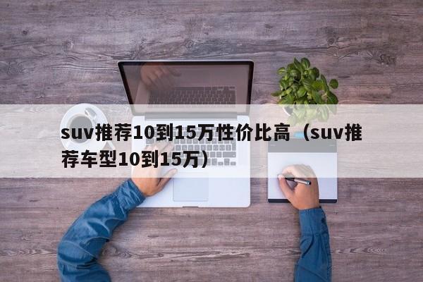 suv推荐10到15万性价比高（suv推荐车型10到15万）-图1