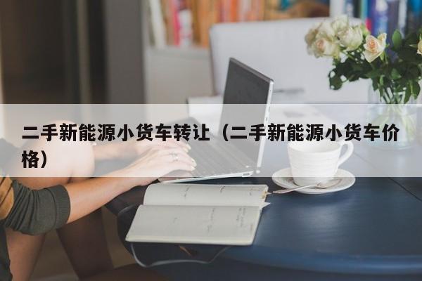 二手新能源小货车转让（二手新能源小货车价格）-图1