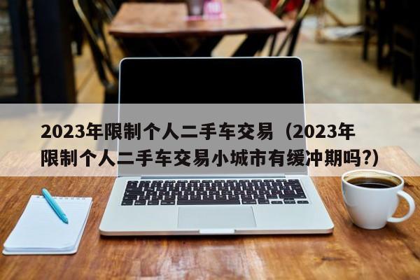 2023年限制个人二手车交易（2023年限制个人二手车交易小城市有缓冲期吗?）-图1