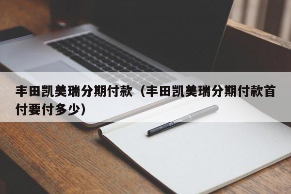 丰田凯美瑞分期付款（丰田凯美瑞分期付款首付要付多少）-图1