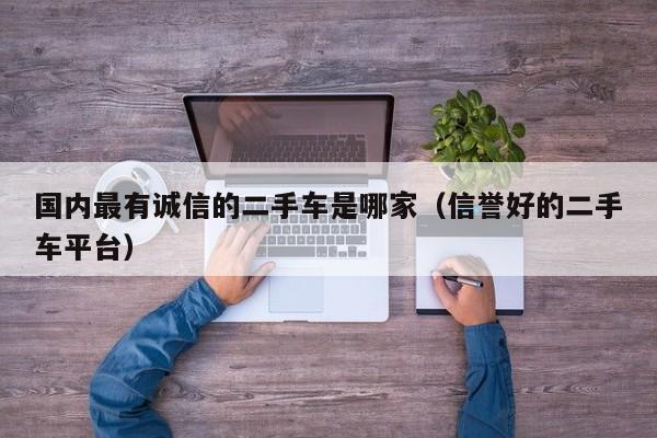 国内最有诚信的二手车是哪家（信誉好的二手车平台）-图1