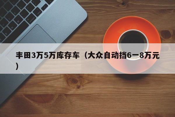 丰田3万5万库存车（大众自动挡6一8万元）-图1