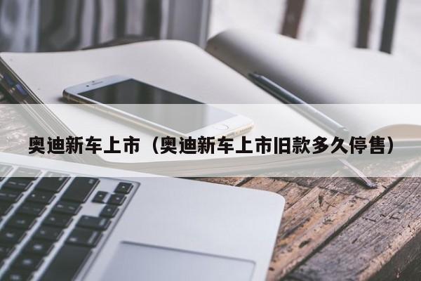 奥迪新车上市（奥迪新车上市旧款多久停售）-图1