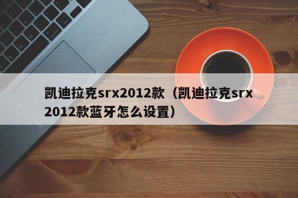 凯迪拉克srx2012款（凯迪拉克srx2012款蓝牙怎么设置）-图1