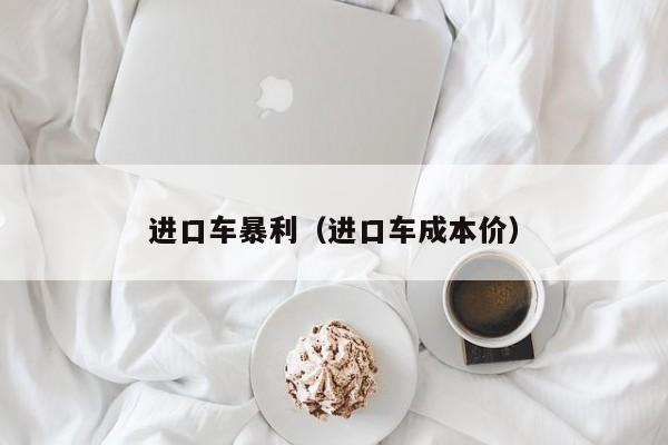 进口车暴利（进口车成本价）-图1