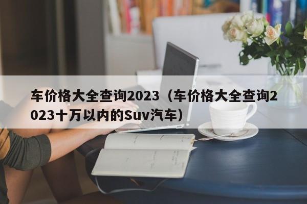 车价格大全查询2023（车价格大全查询2023十万以内的Suv汽车）-图1