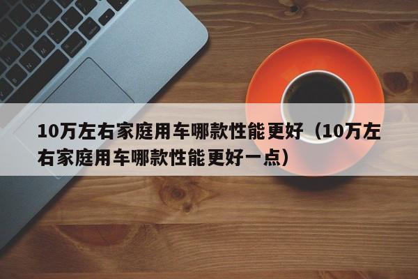 10万左右家庭用车哪款性能更好（10万左右家庭用车哪款性能更好一点）-图1