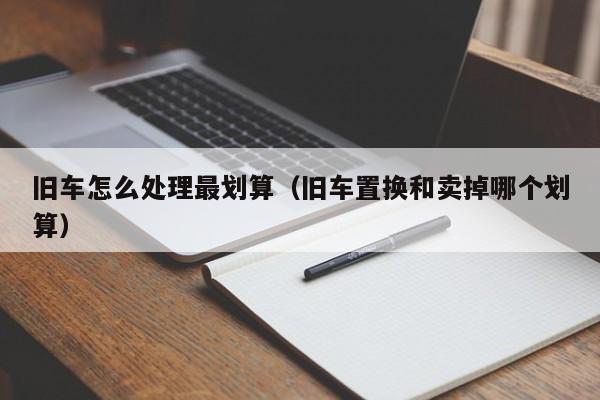 旧车怎么处理最划算（旧车置换和卖掉哪个划算）-图1