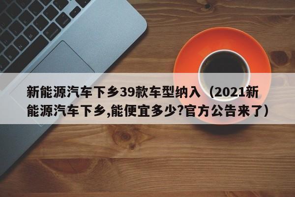 新能源汽车下乡39款车型纳入（2021新能源汽车下乡,能便宜多少?官方公告来了）-图1