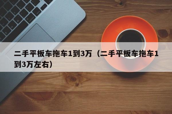 二手平板车拖车1到3万（二手平板车拖车1到3万左右）-图1