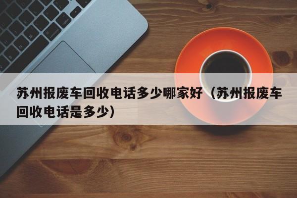 苏州报废车回收电话多少哪家好（苏州报废车回收电话是多少）-图1