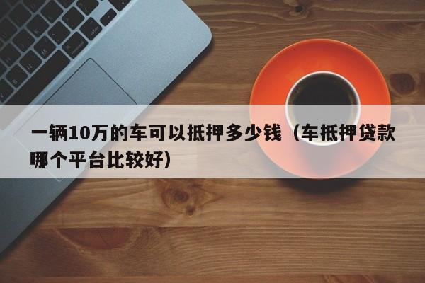 一辆10万的车可以抵押多少钱（车抵押贷款哪个平台比较好）-图1