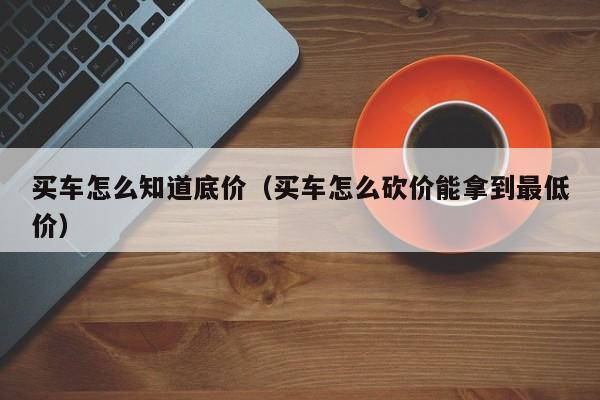 买车怎么知道底价（买车怎么砍价能拿到最低价）-图1