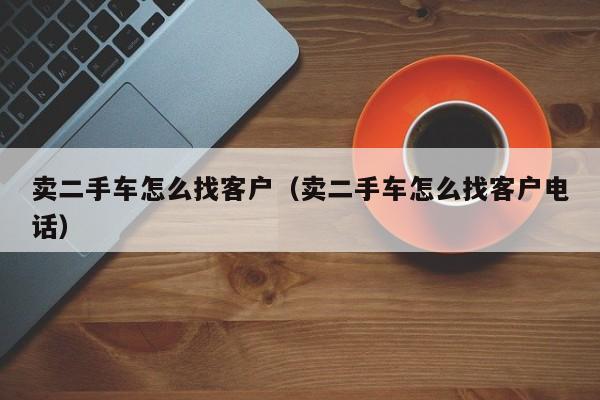 卖二手车怎么找客户（卖二手车怎么找客户电话）-图1