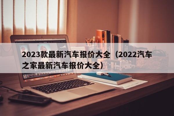 2023款最新汽车报价大全（2022汽车之家最新汽车报价大全）-图1