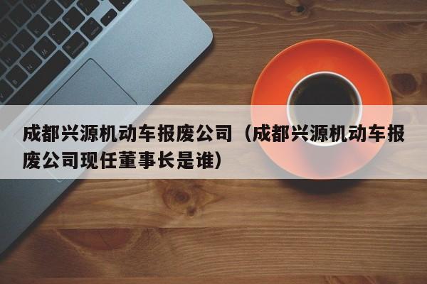 成都兴源机动车报废公司（成都兴源机动车报废公司现任董事长是谁）-图1