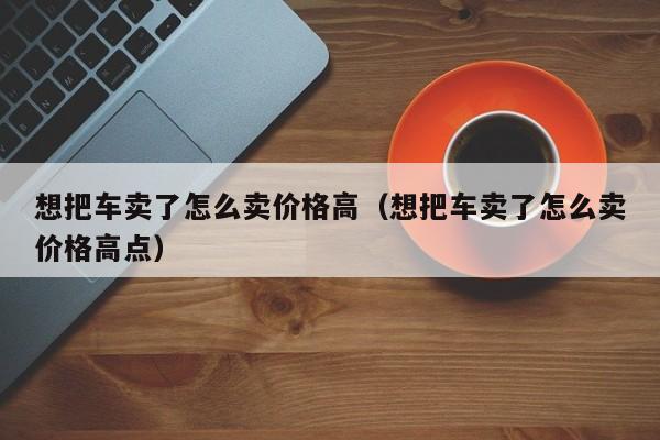 想把车卖了怎么卖价格高（想把车卖了怎么卖价格高点）-图1