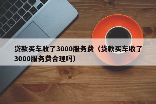 贷款买车收了3000服务费（贷款买车收了3000服务费合理吗）-图1